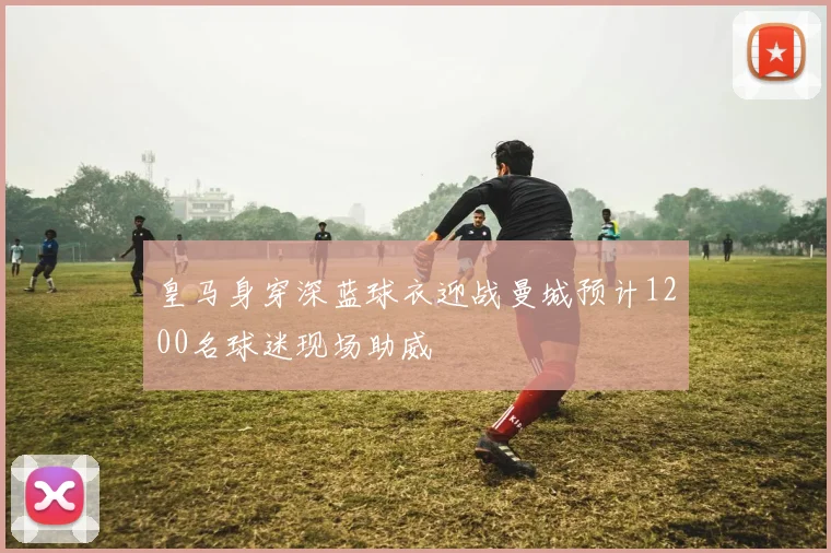 皇马身穿深蓝球衣迎战曼城预计1200名球迷现场助威