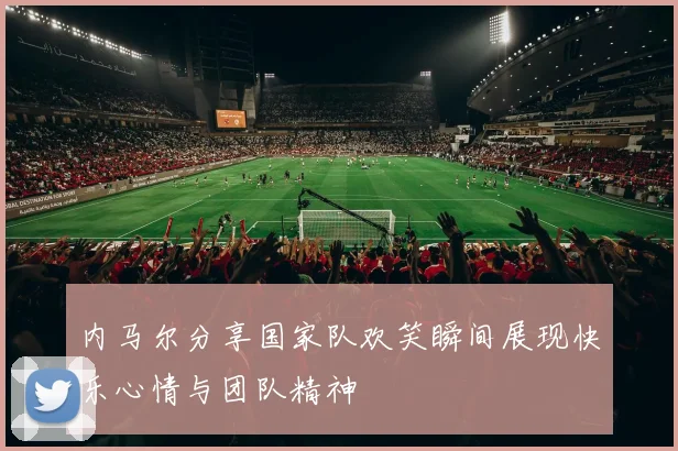 内马尔分享国家队欢笑瞬间展现快乐心情与团队精神