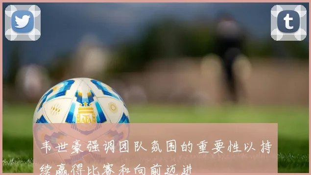 韦世豪强调团队氛围的重要性以持续赢得比赛和向前迈进