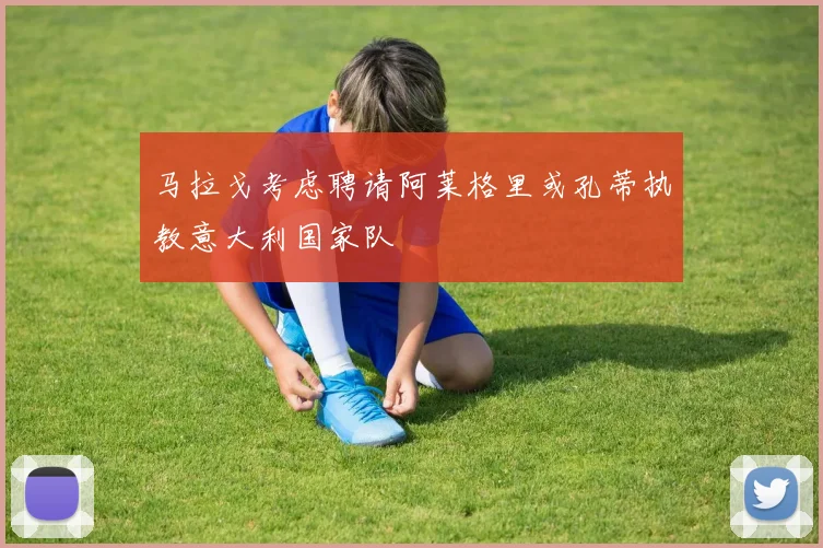 马拉戈考虑聘请阿莱格里或孔蒂执教意大利国家队