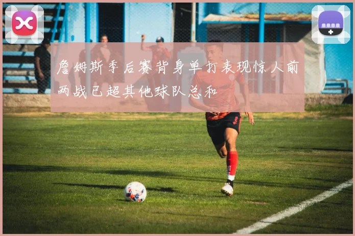 詹姆斯季后赛背身单打表现惊人前两战已超其他球队总和