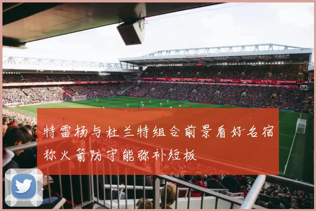 特雷杨与杜兰特组合前景看好名宿称火箭防守能弥补短板
