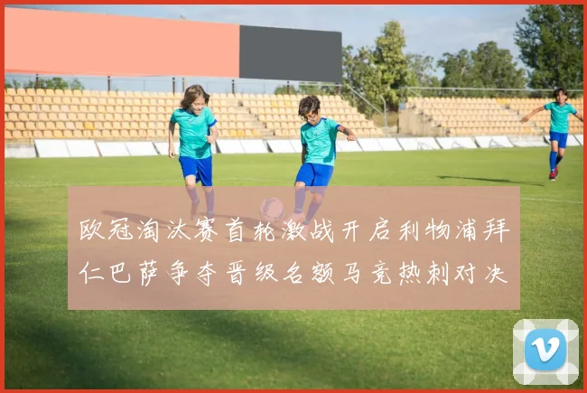 欧冠淘汰赛首轮激战开启利物浦拜仁巴萨争夺晋级名额马竞热刺对决引关注