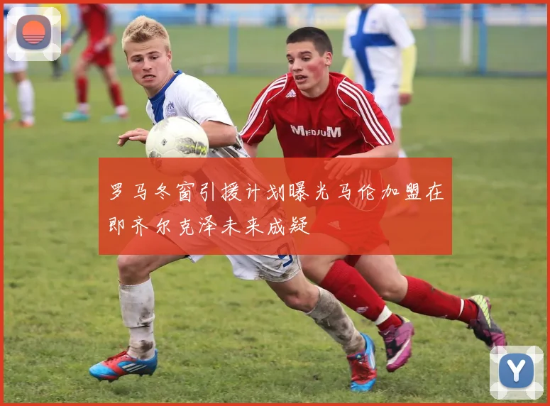 罗马冬窗引援计划曝光马伦加盟在即齐尔克泽未来成疑