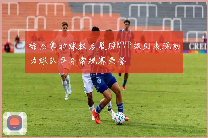 徐杰掌控球权后展现MVP级别表现助力球队争夺常规赛荣誉