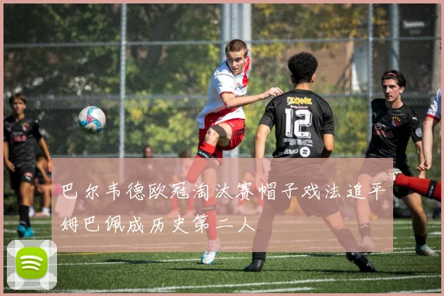 巴尔韦德欧冠淘汰赛帽子戏法追平姆巴佩成历史第二人